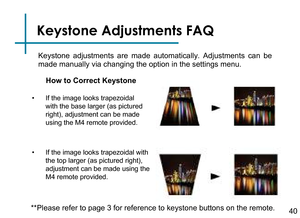 Page 42Keystone Adjustments FAQ
How to Correct Keystone
•  If the image looks trapezoidal 
with the base larger (as pictured 
right), adjustment can be made 
using the M4 remote provided.
•  If the image looks trapezoidal with 
the top larger (as pictured right), 
adjustment can be made using the
M4 remote provided.
Keystone  adjustments  are  made  automatically.  Adjustments  can  be 
made manually via changing the option in the settings menu.
**Please refer to page 3 for reference to keystone buttons on the...