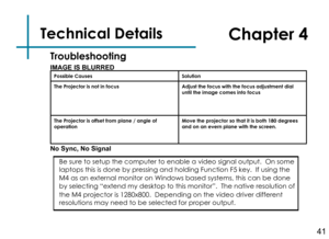 Page 43Technical DetailsChapter 4
IMAGE IS BLURREDPossible CausesSolution
The Projector is not in focusAdjust the focus with the focus adjustment dial until the image comes into focus
The Projector is offset from plane / angle of operationMove the projector so that it is both 180 degrees and on an evern plane with the screen.
No Sync, No Signal
Troubleshooting
Be sure to setup the computer to enable a video signal output.  On some laptops this is done by pressing and holding Function F5 key.  If using the 
M4...