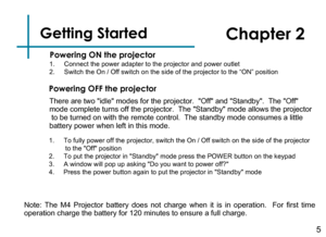 Page 7Getting Started
5
Powering ON the projector
Chapter 2
Powering OFF the projector
Note:  The  M4  Projector  battery  does  not  charge  when  it  is  in  operation.   For  first  time 
operation charge the battery for 120 minutes to ensure a full charge.
1. Connect the power adapter to the projector and power outlet2.  Switch the On / Off switch on the side of the projector to the “ON” position
There are two idle modes for the projector.  Off and Standby.  The Off 
mode complete turns off the projector....