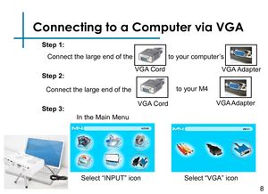 Page 10Connecting to a Computer via VGA
Connect the large end of the 
8
VGA Cord
to your computer’s
VGA Adapter
Step 1:
Step 2:
Step 3:
In the Main Menu 
Select “VGA” icon Select “INPUT” icon 
to your M4
VGA Cord
Connect the large end of the
VGA Adapter 