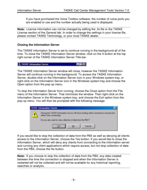 Page 9Information Server                            TASKE Call Center Management Tools Version 7.0- 9 - If you have purchased the Voice Toolbox software, the number of voice ports you
are enabled to use and the number actually being used is displayed.
Note:  License information can not be changed by editing the .lis file or the TASKELicense section of the General tab. In order to change the settings in your license file,
please contact TASKE Technology, or your local TASKE dealer.Closing the Information...