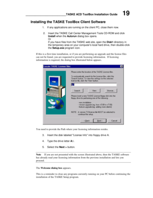 Page 23________________________TASKE ACD ToolBox Installation Guide      19
Installing the TASKE ToolBox Client Software
1. If any applications are running on the client PC, close them now.
2. Insert the TASKE Call Center Management Tools CD-ROM and click
Install when the Autorun dialog box opens.
Or
If you have files from the TASKE web site, open the Disk1 directory in
the temporary area on your computer’s local hard drive, then double-click
the Setup.exe program icon.
If this is a first time installation, or...