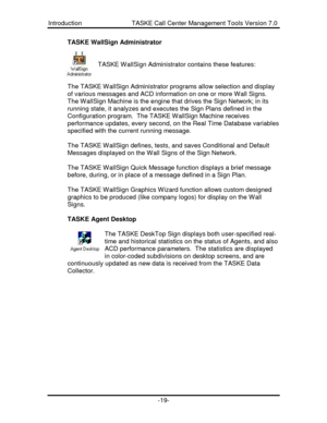 Page 19Introduction                            TASKE Call Center Management Tools Version 7.0-19-TASKE WallSign Administrator
TASKE WallSign Administrator contains these features:
The TASKE WallSign Administrator programs allow selection and display
of various messages and ACD information on one or more Wall Signs.
The WallSign Machine is the engine that drives the Sign Network; in its
running state, it analyzes and executes the Sign Plans defined in the
Configuration program.  The TASKE WallSign Machine...