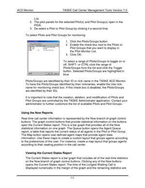 Page 11ACD Monitor                                     TASKE Call Center Management Tools Version 7.0-11-List.
2. The pilot panels for the selected Pilot(s) and Pilot Group(s) open in the
PIDA.
3. De-select a Pilot or Pilot Group by clicking it a second time.
To select Pilots and Pilot Groups for monitoring:
To select a range of Pilots/Groups to toggle on or
off, SHIFT- or CTRL-click the range of
Pilots/Groups from the list and click the Toggle
button. Selected Pilots/Groups are highlighted in
blue....