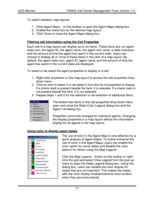 Page 17ACD Monitor                                     TASKE Call Center Management Tools Version 7.0-17-To switch between map layouts:
1. Click Agent Maps... on the toolbar to open the Agent Maps dialog box.
2. Enable the check box for the desired map layout.
3. Click Close to close the Agent Maps dialog box.
Filtering cell information using the Cell PropertiesEach cell in a map layout can display up to six items. These items are: an agent
state icon, the agent ID, the agent name, the agent nick name, a state...