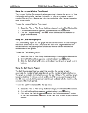 Page 19ACD Monitor                                     TASKE Call Center Management Tools Version 7.0-19-Using the Longest Waiting Time Report
The Longest Waiting Time report is a bar graph that indicates the amount of time
the longest waiting caller has been in the pilot or pilot group queue for each
minute of the last hour. Segmented into one-minute intervals, the graph updates
once every minute.
To view the Longest Waiting Time report:
1. Select the Pilot or Pilot Group that interests you from the Pilot...