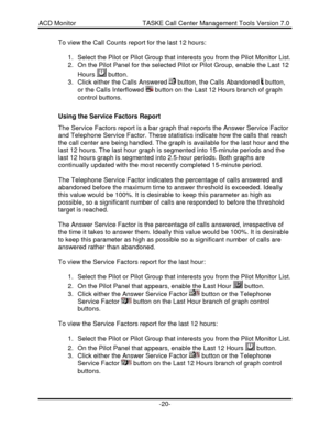 Page 20ACD Monitor                                     TASKE Call Center Management Tools Version 7.0-20-To view the Call Counts report for the last 12 hours:
1. Select the Pilot or Pilot Group that interests you from the Pilot Monitor List.
2. On the Pilot Panel for the selected Pilot or Pilot Group, enable the Last 12
Hours  button.
3. Click either the Calls Answered  button, the Calls Abandoned  button,
or the Calls Interflowed  button on the Last 12 Hours branch of graph
control buttons.
Using the Service...