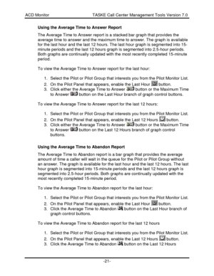 Page 21ACD Monitor                                     TASKE Call Center Management Tools Version 7.0-21-Using the Average Time to Answer Report
The Average Time to Answer report is a stacked bar graph that provides the
average time to answer and the maximum time to answer. The graph is available
for the last hour and the last 12 hours. The last hour graph is segmented into 15-
minute periods and the last 12 hours graph is segmented into 2.5-hour periods.
Both graphs are continually updated with the most...