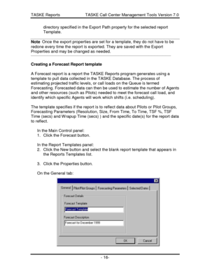 Page 16TASKE Reports                      TASKE Call Center Management Tools Version 7.0- 16-directory specified in the Export Path property for the selected report
Template.
Note  Once the export properties are set for a template, they do not have to beredone every time the report is exported. They are saved with the Export
Properties and may be changed as needed.
¾¾¾¾¾¾¾¾¾¾¾¾¾¾¾¾¾¾¾¾¾¾¾¾¾¾¾¾¾¾¾¾¾¾¾¾¾¾¾¾¾¾¾¾¾¾¾¾¾¾¾
Creating a Forecast Report template
A Forecast report is a report the TASKE Reports program...