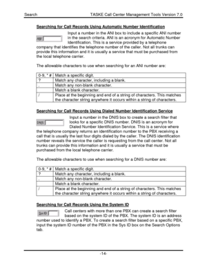 Page 14Search                                               TASKE Call Center Management Tools Version 7.0-14-Searching for Call Records Using Automatic Number IdentificationInput a number in the ANI box to include a specific ANI number
in the search criteria. ANI is an acronym for Automatic Number
Identification. This is a service provided by a telephone
company that identifies the telephone number of the caller. Not all trunks can
provide this information and it is usually a service that must be purchased...