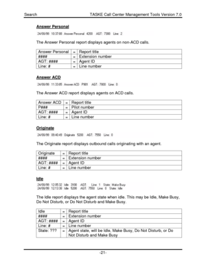 Page 21Search                                               TASKE Call Center Management Tools Version 7.0-21-Answer PersonalThe Answer Personal report displays agents on non-ACD calls.
Answer Personal=Report title####=Extension numberAGT: ####=Agent IDLine: #=Line numberAnswer ACDThe Answer ACD report displays agents on ACD calls.
Answer ACD=Report titleP###=Pilot numberAGT: ####=Agent IDLine: #=Line numberOriginateThe Originate report displays outbound calls originating with an agent.
Originate=Report...