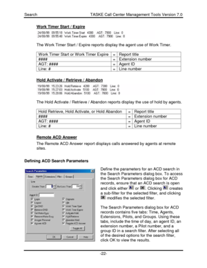 Page 22Search                                               TASKE Call Center Management Tools Version 7.0-22-Work Timer Start / ExpireThe Work Timer Start / Expire reports display the agent use of Work Timer.
Work Timer Start or Work Timer Expire=Report title####=Extension numberAGT: ####=Agent IDLine: #=Line numberHold Activate / Retrieve / AbandonThe Hold Activate / Retrieve / Abandon reports display the use of hold by agents.
Hold Retrieve, Hold Activate, or Hold Abandon=Report title####=Extension...