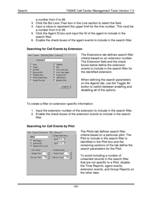 Page 24Search                                               TASKE Call Center Management Tools Version 7.0-24-a number from 0 to 99.
3. Click the But Less Than box in the Line section to select the field.
4. Input a value to represent the upper limit for the line number. This must be
a number from 0 to 99.
5. Click the Agent ID box and input the ID of the agent to include in the
search filter.
6. Enable the check boxes of the agent events to include in the search filter.
Searching for Call Events by Extension...