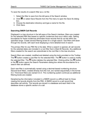 Page 9Search                                               TASKE Call Center Management Tools Version 7.0-9-To save the results of a search filter as a .txt file:
1. Select the filter to save from the left pane of the Search window.
2. Click  or select Save Results from the File menu to open the Save As dialog
box.
3. Choose the destination directory and type a name for the file.
4. Click Save.
Searching SMDR Call Records
Displayed in a tree structure in the left pane of the Search interface, filters are...