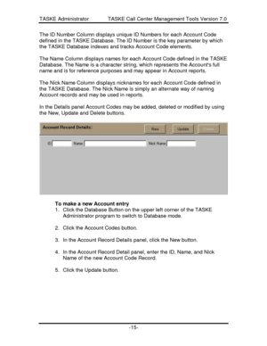Page 23TASKE Administrator             TASKE Call Center Management Tools Version 7.0-15-The ID Number Column displays unique ID Numbers for each Account Code
defined in the TASKE Database. The ID Number is the key parameter by which
the TASKE Database indexes and tracks Account Code elements.
The Name Column displays names for each Account Code defined in the TASKE
Database. The Name is a character string, which represents the Accounts full
name and is for reference purposes and may appear in Account reports....