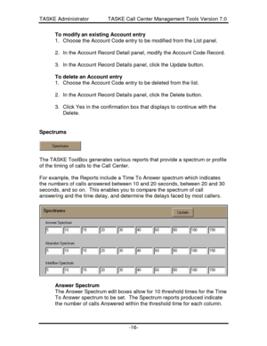 Page 24TASKE Administrator             TASKE Call Center Management Tools Version 7.0-16-To modify an existing Account entry
1. Choose the Account Code entry to be modified from the List panel.
2. In the Account Record Detail panel, modify the Account Code Record.
3. In the Account Record Details panel, click the Update button.
To delete an Account entry
1. Choose the Account Code entry to be deleted from the list.
2. In the Account Record Details panel, click the Delete button.
3. Click Yes in the confirmation...