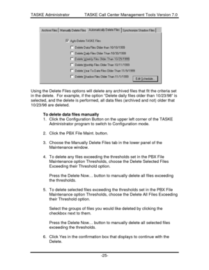 Page 33TASKE Administrator             TASKE Call Center Management Tools Version 7.0-25-Using the Delete Files options will delete any archived files that fit the criteria set
in the delete.  For example, if the option “Delete daily files older than 10/23/98” is
selected, and the delete is performed, all data files (archived and not) older that
10/23/98 are deleted.
To delete data files manually
1. Click the Configuration Button on the upper left corner of the TASKE
Administrator program to switch to...