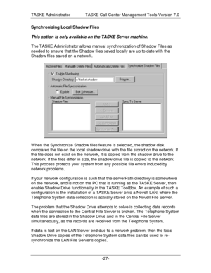 Page 35TASKE Administrator             TASKE Call Center Management Tools Version 7.0-27-Synchronizing Local Shadow Files
This option is only available on the TASKE Server machine.
The TASKE Administrator allows manual synchronization of Shadow Files as
needed to ensure that the Shadow files saved locally are up to date with the
Shadow files saved on a network.When the Synchronize Shadow files feature is selected, the shadow disk
compares the file on the local shadow drive with the file stored on the network....