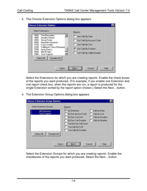 Page 14Call Costing                                       TASKE Call Center Management Tools Version 7.0-14-3. The Choose Extension Options dialog box appears.
Select the Extensions for which you are creating reports. Enable the check boxes
of the reports you want produced. (For example, if you enable one Extension and
one report check box, when the reports are run, a report is produced for the
single Extension sorted by the report option chosen.) Select the Next... button.
4. The Extension Group Options dialog...