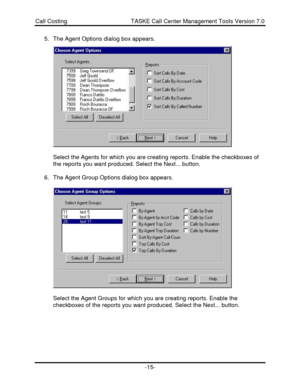 Page 15Call Costing                                       TASKE Call Center Management Tools Version 7.0-15-5. The Agent Options dialog box appears.
Select the Agents for which you are creating reports. Enable the checkboxes of
the reports you want produced. Select the Next... button.
6. The Agent Group Options dialog box appears.
Select the Agent Groups for which you are creating reports. Enable the
checkboxes of the reports you want produced. Select the Next... button. 