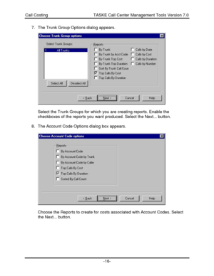 Page 16Call Costing                                       TASKE Call Center Management Tools Version 7.0-16-7. The Trunk Group Options dialog appears.
Select the Trunk Groups for which you are creating reports. Enable the
checkboxes of the reports you want produced. Select the Next... button.
8. The Account Code Options dialog box appears.
Choose the Reports to create for costs associated with Account Codes. Select
the Next... button. 