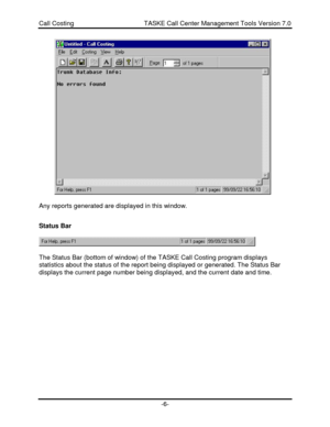 Page 6Call Costing                                       TASKE Call Center Management Tools Version 7.0-6-Any reports generated are displayed in this window.
Status Bar
The Status Bar (bottom of window) of the TASKE Call Costing program displays
statistics about the status of the report being displayed or generated. The Status Bar
displays the current page number being displayed, and the current date and time. 