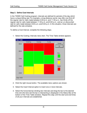 Page 8Call Costing                                       TASKE Call Center Management Tools Version 7.0-8-Step 2.  Define Cost Intervals
In the TASKE Call Costing program, intervals are defined for periods of the day which
have a unique billing rate. For example, a long distance carrier may offer one third off
the regular rate for calls made between 6:00 p.m. and 11:00 p.m., two thirds off the
regular rate for calls made between 11:00 p.m. and 8:00 a.m., and an un-discounted
rate for calls made between 8:00...