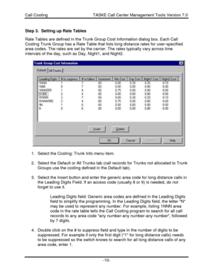 Page 10Call Costing                                       TASKE Call Center Management Tools Version 7.0-10-Step 3.  Setting up Rate Tables
Rate Tables are defined in the Trunk Group Cost Information dialog box. Each Call
Costing Trunk Group has a Rate Table that lists long distance rates for user-specified
area codes. The rates are set by the carrier. The rates typically vary across time
intervals of the day, such as Day, Night1, and Night2.
1. Select the Costing: Trunk Info menu item.
2. Select the Default or...