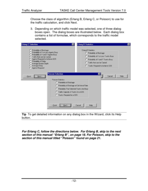 Page 12Traffic Analyzer                      TASKE Call Center Management Tools Version 7.0-12-Choose the class of algorithm (Erlang B, Erlang C, or Poisson) to use for
the traffic calculation, and click Next.
3. Depending on which traffic model was selected, one of three dialog
boxes open.  The dialog boxes are illustrated below.  Each dialog box
contains a list of formulae, which corresponds to the traffic model
selected.
Tip  To get detailed information on any dialog box in the Wizard, click its...