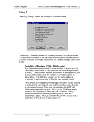 Page 13Traffic Analyzer                      TASKE Call Center Management Tools Version 7.0-13-Erlang C
Selecting Erlang C opens the dialog box illustrated below.
The Erlang C Selection allows the following calculations to be performed.
The explanation of each of the parameters shown above together with an
example indicates how these calculations are used to manage Call Center
traffic.
Probability of Blockage (ERLC_GOS formula)
This calculation relates the GOS to the number of Agents and the
call load (or the...