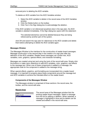 Page 12WallSign                                            TASKE Call Center Management Tools Version 7.0-12-removed prior to deleting the ACD variable.
To delete an ACD variable from the ACD Variables window:
1. Select the ACD variable to delete in the record area of the ACD Variables
window.
2. Click the Delete button on the toolbar.
3. Click Yes in the Sign dialog box to acknowledge the deletion.
If the ACD variable is not referenced anywhere else in the sign plan, the ACD
variable is deleted immediately. If...