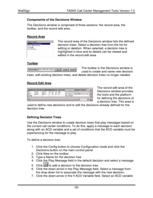 Page 20WallSign                                            TASKE Call Center Management Tools Version 7.0-20-Components of the Decisions Window
The Decisions window is comprised of three sections: the record area, the
toolbar, and the record edit area.
Record AreaThe record area of the Decisions window lists the defined
decision trees. Select a decision tree from the list for
editing or deletion. When selected, a decision tree is
highlighted in blue and its details can be viewed and
edited in the record edit...