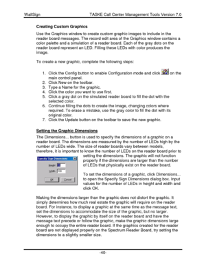Page 40WallSign                                            TASKE Call Center Management Tools Version 7.0-40-Creating Custom Graphics
Use the Graphics window to create custom graphic images to include in the
reader board messages. The record edit area of the Graphics window contains a
color palette and a simulation of a reader board. Each of the gray dots on the
reader board represent an LED. Filling these LEDs with color produces the
image.
To create a new graphic, complete the following steps:
1. Click the...