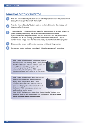 Page 1212 INSTALLATION
POWERING OFF THE PROJECTOR
Press the “Power/Standby” button to turn off the projector lamp. The projector will
display the message “Power off the lamp?”
Press the “Power/Standby” button again to confirm. Otherwise the message will
disappear after 5 seconds.
“Power/Standby” indicator will turn green for approximatly 90 seconds. When the
green light begins flashing, the projector has entered standby mode.
If you wish to turn the projector back on, you must wait until the projector has...