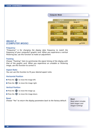 Page 2020 USER CONTROLS
Computer Mode
IMAGE-II
(COMPUTER MODE)
Frequency
“Frequency” is for changing the display data frequency to match the
frequency of your computer’s graphic card. When you experience a vertical
flickering bar, use this function to make an adjustment.
Tracking
Choose “Tracking” item to synchronise the signal timing of the display with
that of the graphic card. When you experience an unstable or flickering
image, use this function to correct it.
Aspect Ratio
You can use this function to fit...