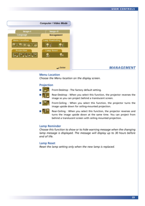 Page 2323 USER CONTROLS
Computer / Video Mode
MANAGEMENT
Menu Location
Choose the Menu location on the display screen.
Projection
■Front-Desktop : The factory default setting.
■Rear-Desktop : When you select this function, the projector reverses the
image so you can project behind a translucent screen.
■Front-Ceiling : When you select this function, the projector turns the
image upside down for ceiling-mounted projection.
■Rear-Ceiling : When you select this function, the projector reverses and
turns the image...