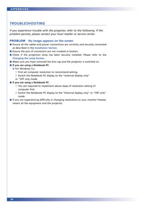 Page 2424 APPENDICES
TROUBLESHOOTING
If you experience trouble with the projector, refer to the following. If the
problem persists, please contact your local reseller or service center.
PROBLEMNo image appears on the screen
■Ensure all the cables and power connections are correctly and securely connected
as described in the Installation Section.
■Ensure the pins of connectors are not crooked or broken.
■Check if the projection lamp has been securely installed. Please refer to the
Changing the Lamp Section....