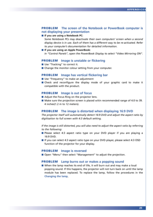 Page 2525 APPENDICES
PROBLEMThe screen of the Notebook or PowerBook computer is
not displaying your presentation
■If you are using a Notebook PC:
Some Notebook PCs may deactivate their own computers’ screen when a second
display device is in use. Each of them has a different way to be re-activated. Refer
to your computer’s documentation for detailed information.
■If you are using an Apple PowerBook:
In “Control Panels”, open the PowerBook Display to select “Video Mirroring ON”.
PROBLEMImage is unstable or...