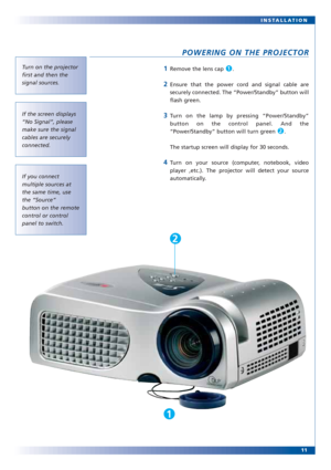 Page 1111 INSTALLATION
POWERING ON THE PROJECTOR
1Remove the lens cap  . 
2Ensure that the power cord and signal cable are
securely connected. The “Power/Standby” button will
flash green.
3Turn on the lamp by pressing “Power/Standby”
button on the control panel. And the
“Power/Standby” button will turn green  . 
The startup screen will display for 30 seconds.
4Turn on your source (computer, notebook, video
player ,etc.). The projector will detect your source
automatically.
2
1Turn on the projector
first and...