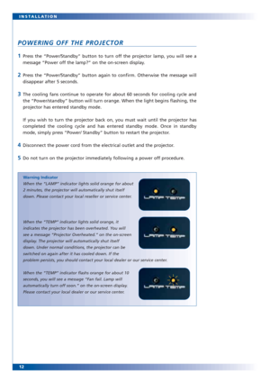 Page 1212 INSTALLATION
POWERING OFF THE PROJECTOR
1Press the “Power/Standby” button to turn off the projector lamp, you will see a
message “Power off the lamp?” on the on-screen display.
2Press the “Power/Standby” button again to confirm. Otherwise the message will
disappear after 5 seconds.
3The cooling fans continue to operate for about 60 seconds for cooling cycle and
the “Power/standby” button will turn orange. When the light begins flashing, the
projector has entered standby mode.
If you wish to turn the...