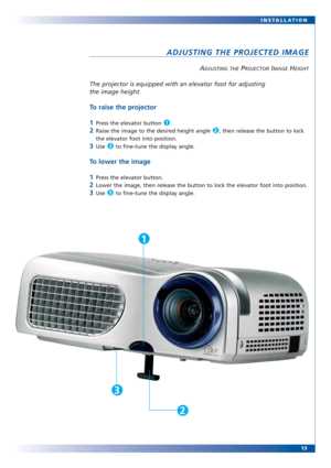 Page 13The projector is equipped with an elevator foot for adjusting
the image height.
To raise the projector
1
Press the elevator button .
2Raise the image to the desired height angle  , then release the button to lock
the elevator foot into position.
3Use  to fine-tune the display angle.
To lower the image
1
Press the elevator button.
2Lower the image, then release the button to lock the elevator foot into position.
3Use  to fine-tune the display angle.3
3
2
1
13 INSTALLATION
ADJUSTING THE PROJECTED IMAGE...