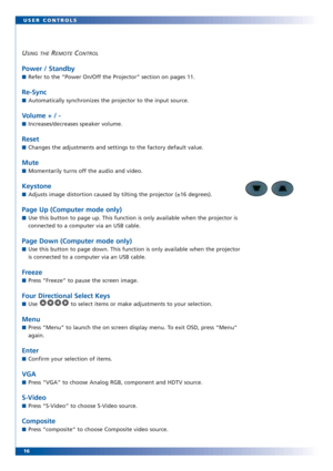 Page 1616 USER CONTROLS
USING THEREMOTECONTROL
Power / Standby
■Refer to the “Power On/Off the Projector” section on pages 11. 
Re-Sync
■Automatically synchronizes the projector to the input source.
Volume + / -
■Increases/decreases speaker volume.
Reset
■Changes the adjustments and settings to the factory default value. 
Mute
■Momentarily turns off the audio and video.
Keystone
■Adjusts image distortion caused by tilting the projector (±16 degrees). 
Page Up (Computer mode only)
■Use this button to page up....