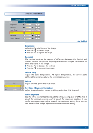 Page 1919 USER CONTROLS
Computer / Video Mode
IMAGE-I
Brightness
Adjusting the brightness of the image. 
■Press the   to darken image.
■Press the   to lighten the image.
Contrast
The contrast controls the degree of difference between the lightest and
darkest parts of the picture. Adjusting the contrast changes the amount of
black and white in the image. 
■Press the   to decrease the contrast.
■Press the   to increase the contrast. 
Colour Temp.
Adjust the color temperature. At higher temperature, the screen...