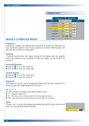 Page 2020 USER CONTROLS
Computer Mode
IMAGE-II (COMPUTER MODE)
Frequency
Frequency” changes the display data frequency to match the frequency of
your computer’s graphic card. If you experience a vertical flickering bar, use
this function to make an adjustment. 
Tracking
“Tracking” synchronizes the signal timing of the display with the graphic
card. If you experience an unstable or flickering image, use this function to
correct it. 
Horizontal Position
■Press the  to move the image left.
■Press the  to move the...