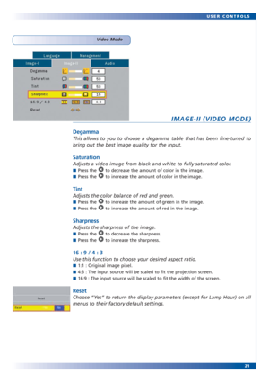 Page 2121 USER CONTROLS
IMAGE-II (VIDEO MODE)
Degamma
This allows to you to choose a degamma table that has been fine-tuned to
bring out the best image quality for the input.
Saturation
Adjusts a video image from black and white to fully saturated color.
■Press the  to decrease the amount of color in the image.
■Press the  to increase the amount of color in the image.
Tint
Adjusts the color balance of red and green.
■Press the  to increase the amount of green in the image.
■Press the  to increase the amount of...