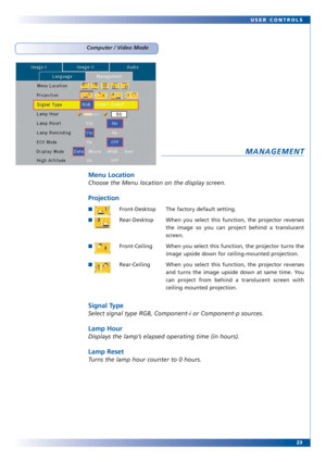 Page 2223 USER CONTROLS
MANAGEMENT
Menu Location
Choose the Menu location on the display screen.
Projection
■Front-Desktop The factory default setting.
■Rear-Desktop When you select this function, the projector reverses
the image so you can project behind a translucent
screen.
■Front-Ceiling When you select this function, the projector turns the
image upside down for ceiling-mounted projection.
■Rear-Ceiling When you select this function, the projector reverses
and turns the image upside down at same time. You...