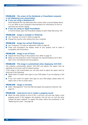 Page 2526 APPENDICES
PROBLEMThe screen of the Notebook or PowerBook computer
is not displaying your presentation
■If you are using a Notebook PC:
Some Notebook PCs may deactivate their screens when a second display device
is in use. Refer to your computer’s documentation for information on how to
reactivate the monitor display.
■
If you are using an Apple PowerBook:
In Control Panels, open the PowerBook Display to select Video Mirroring “On”.
PROBLEMImage is unstable or flickering
■Use “Tracking” to correct it....
