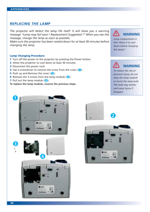 Page 27The projector will detect the lamp life itself. It will show you a warning
message “Lamp may fail soon ! Replacement Suggested !” When you see this
message, change the lamp as soon as possible.
Make sure the projector has been cooled down for at least 30 minutes before
changing the lamp.
28 APPENDICES
REPLACING THE LAMP
Lamp compartment is
hot! Allow it to cool
down before changing
the lamp!!
WARNINGÌ!
To reduce the risk of
personal injury, do not
drop the lamp module
or touch the lamp bulb.
The bulb may...