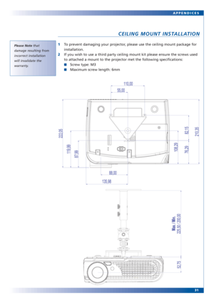 Page 3031
Please Note that
damage resulting from
incorrect installation
will invalidate the
warranty.
APPENDICES
CEILING MOUNT INSTALLATION
1To prevent damaging your projector, please use the ceiling mount package for
installation.
2If you wish to use a third party ceiling mount kit please ensure the screws used
to attached a mount to the projector met the following specifications:
■Screw type: M3
■Maximum screw length: 6mm 
82,15
110,00
55,00
88,00
76,29
87,99
135,98
222,05210,35
108,29119,99
52,75
225,50 /...