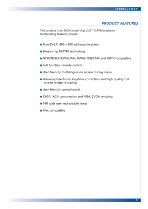 Page 55 INTRODUCTION
PRODUCT FEATURES
This product is an SVGA single chip 0.55” DLPTM projector.
Outstanding features include:
■True SVGA, 800 x 600 addressable pixels
■Single chip DLPTM technology
■NTSC/NTSC4.43/PAL/PAL-M/PAL-N/SECAM and HDTV compatible
■Full function remote control
■User friendly multilingual on screen display menu
■Advanced electronic keystone correction and high quality full
screen image re-scaling
■User friendly control panel
■SXGA, XGA compression and VGA, SVGA re-sizing
■160 watt user...